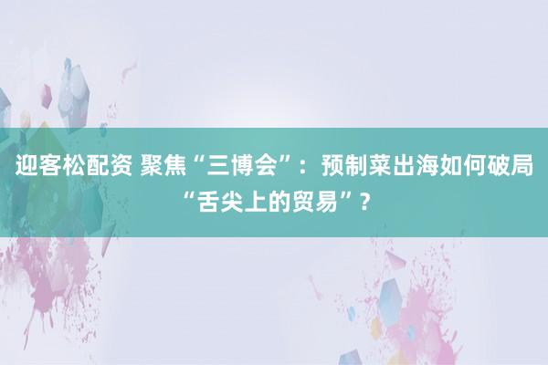 迎客松配资 聚焦“三博会”：预制菜出海如何破局“舌尖上的贸易”？