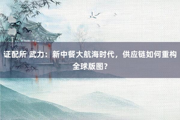 证配所 武力：新中餐大航海时代，供应链如何重构全球版图？