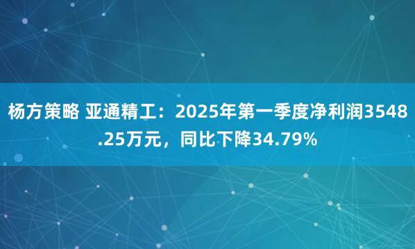 杨方策略 亚通精工：2025年第一季度净利润3548.25万元，同比下降34.79%