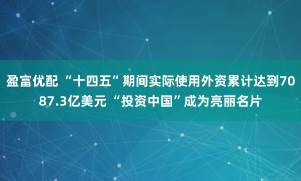 盈富优配 “十四五”期间实际使用外资累计达到7087.3亿美元 “投资中国”成为亮丽名片