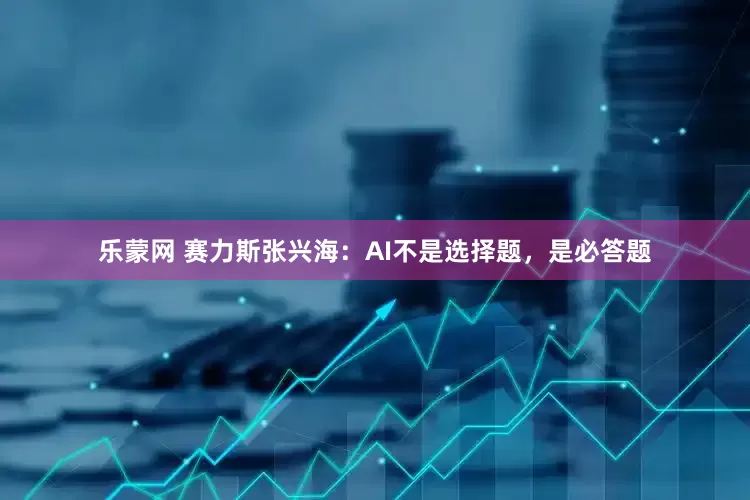 乐蒙网 赛力斯张兴海：AI不是选择题，是必答题