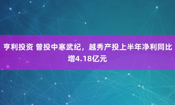 亨利投资 曾投中寒武纪，越秀产投上半年净利同比增4.18亿元
