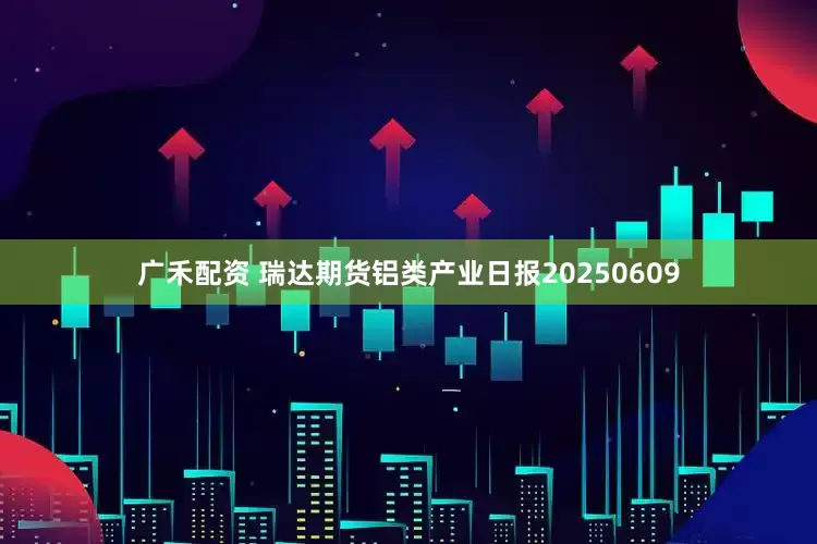 广禾配资 瑞达期货铝类产业日报20250609
