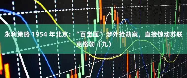 永利策略 1954 年北京：“百宝匣” 涉外抢劫案，直接惊动苏联克格勃（九）