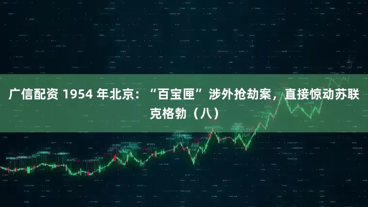 广信配资 1954 年北京：“百宝匣” 涉外抢劫案，直接惊动苏联克格勃（八）